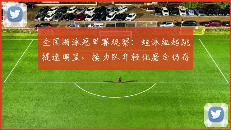 全国游泳冠军赛观察：蛙泳组起跳提速明显，接力队年轻化磨合仍存隐忧