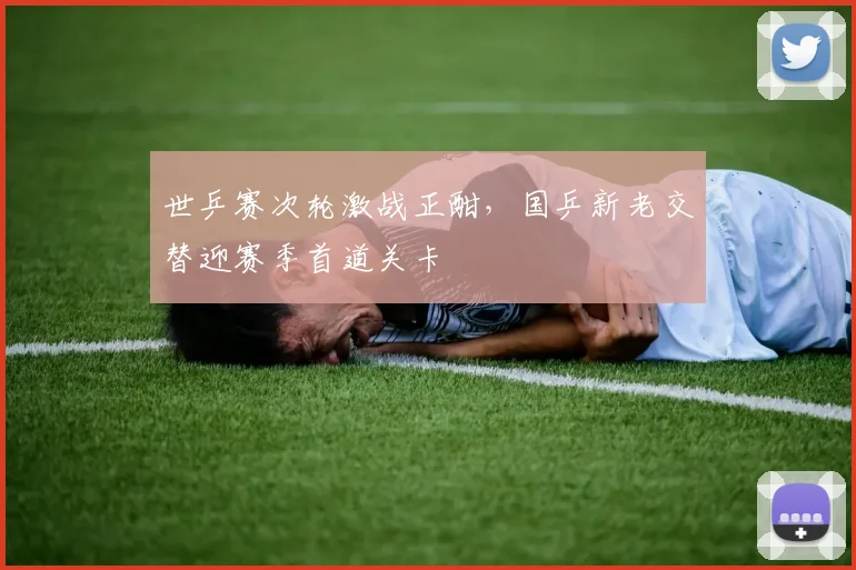 世乒赛次轮激战正酣，国乒新老交替迎赛季首道关卡