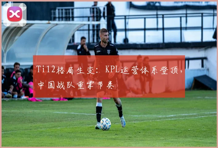 Ti12格局生变：KPL运营体系登顶，中国战队重掌节奏