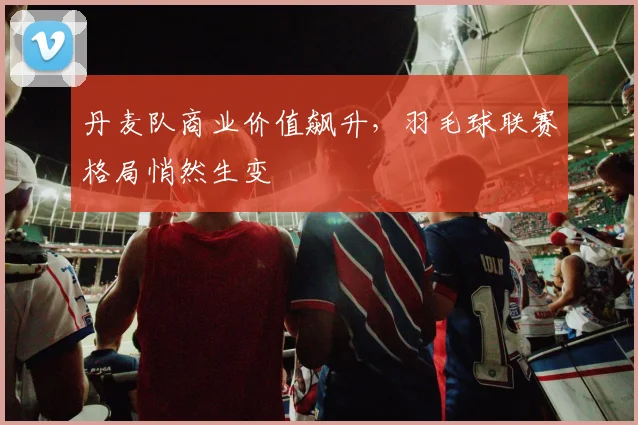 丹麦队商业价值飙升，羽毛球联赛格局悄然生变