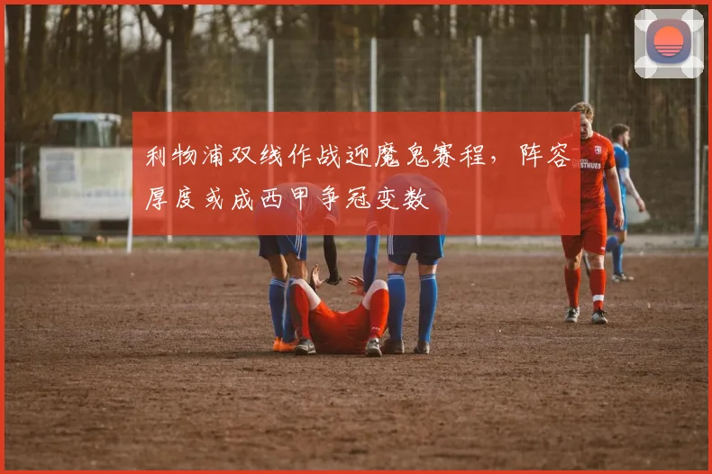 利物浦双线作战迎魔鬼赛程，阵容厚度或成西甲争冠变数