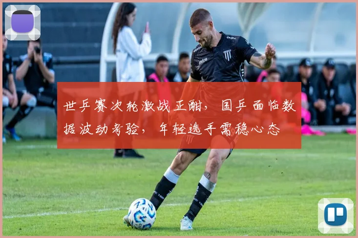 世乒赛次轮激战正酣，国乒面临数据波动考验，年轻选手需稳心态