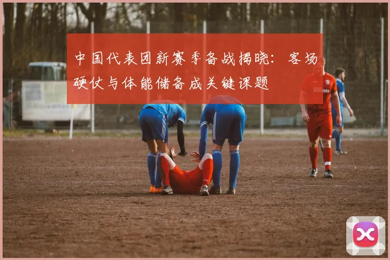 中国代表团新赛季备战揭晓：客场硬仗与体能储备成关键课题