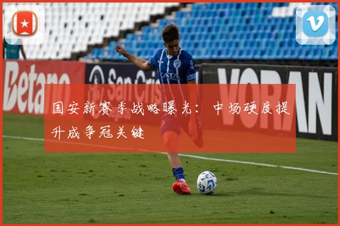 国安新赛季战略曝光：中场硬度提升成争冠关键