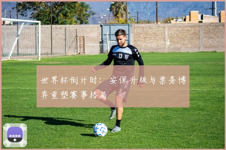 世界杯倒计时：安保升级与票务博弈重塑赛事格局