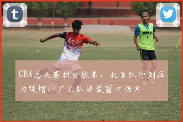 CBA总决赛积分胶着，北京队冲刺压力陡增，广东队逆袭窗口仍开