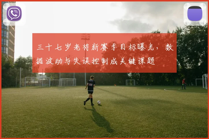 三十七岁老将新赛季目标曝光，数据波动与失误控制成关键课题