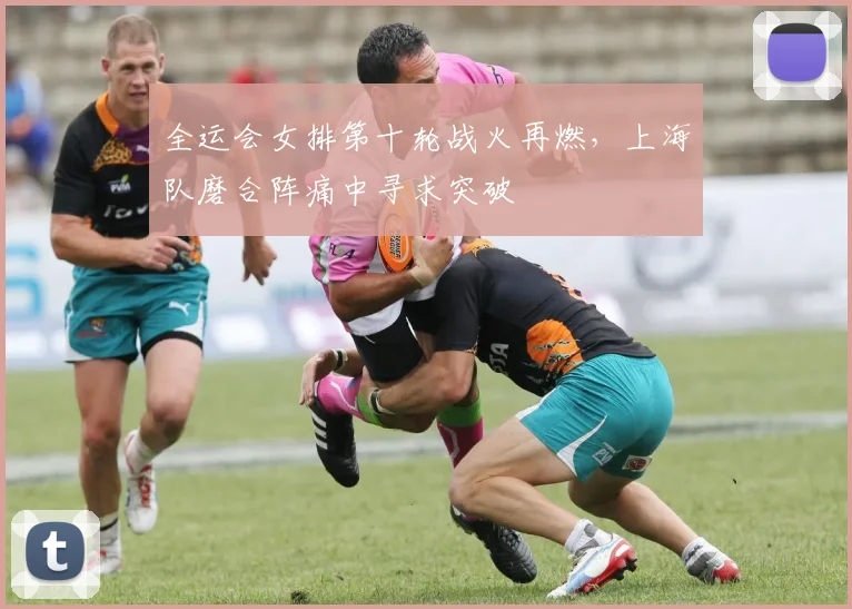 全运会女排第十轮战火再燃，上海队磨合阵痛中寻求突破