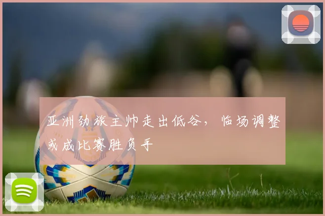 亚洲劲旅主帅走出低谷，临场调整或成比赛胜负手