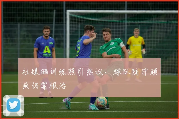 社媒晒训练照引热议，球队防守顽疾仍需根治