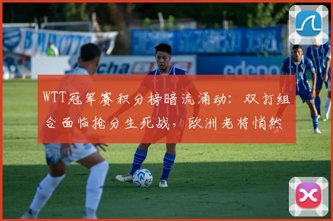 WTT冠军赛积分榜暗流涌动：双打组合面临抢分生死战，欧洲老将悄然逼近