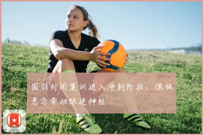 国羽封闭集训进入冲刺阶段，保级悬念牵动球迷神经