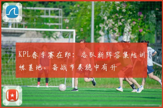 KPL春季赛在即：各队新阵容集结训练基地，备战节奏稳中有升