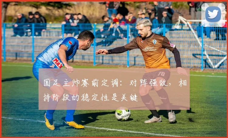 国足主帅赛前定调：对阵强敌，相持阶段的稳定性是关键