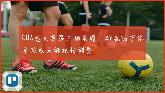 CBA总决赛第三场前瞻：雄鹿防守体系完成关键轮转调整