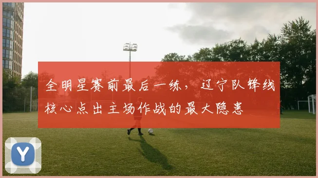 全明星赛前最后一练，辽宁队锋线核心点出主场作战的最大隐患