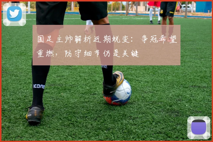 国足主帅解析近期蜕变：争冠希望重燃，防守细节仍是关键