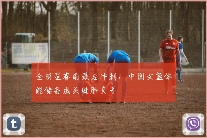 全明星赛前最后冲刺，中国女篮体能储备成关键胜负手