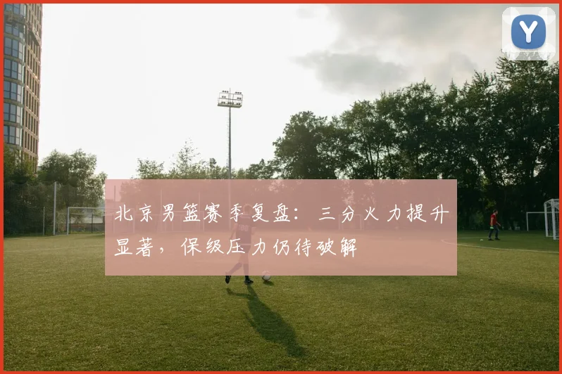 北京男篮赛季复盘：三分火力提升显著，保级压力仍待破解