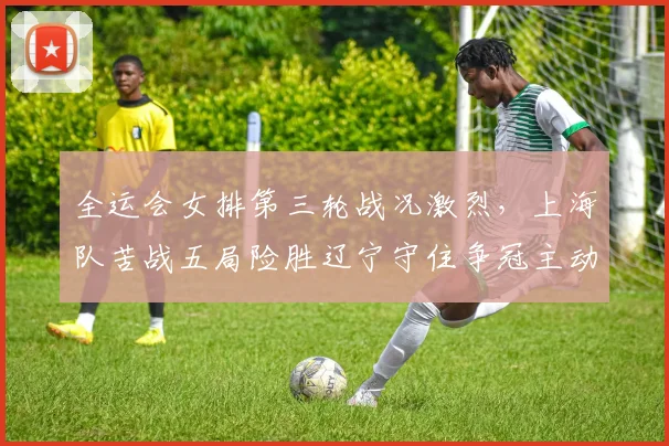全运会女排第三轮战况激烈，上海队苦战五局险胜辽宁守住争冠主动权
