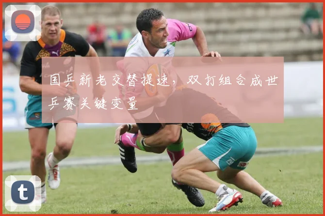 国乒新老交替提速，双打组合成世乒赛关键变量