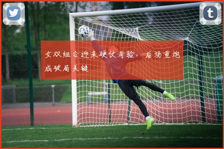 女双组合迎来硬仗考验，后场重炮成破局关键