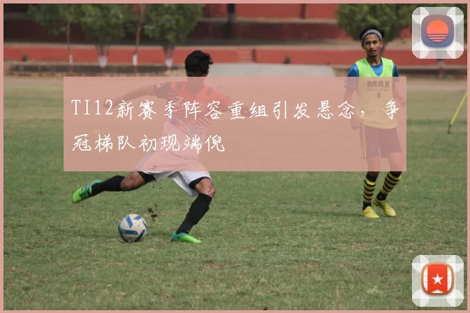 TI12新赛季阵容重组引发悬念，争冠梯队初现端倪