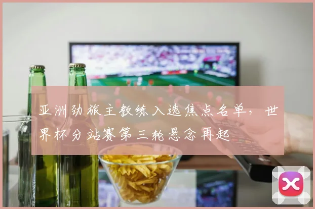 亚洲劲旅主教练入选焦点名单，世界杯分站赛第三轮悬念再起