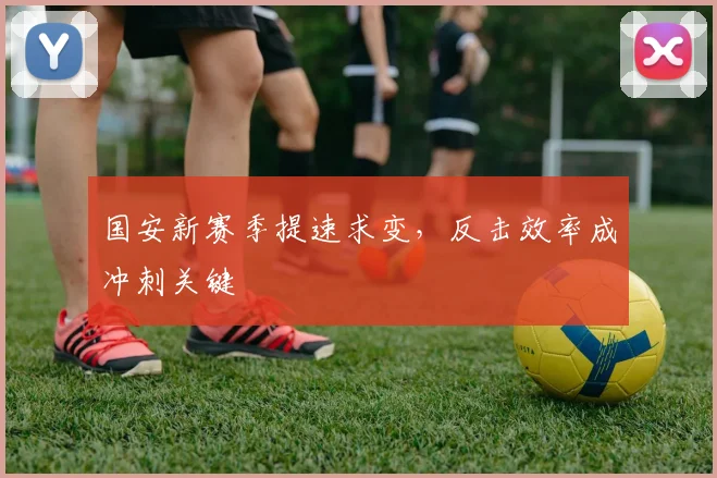 国安新赛季提速求变，反击效率成冲刺关键