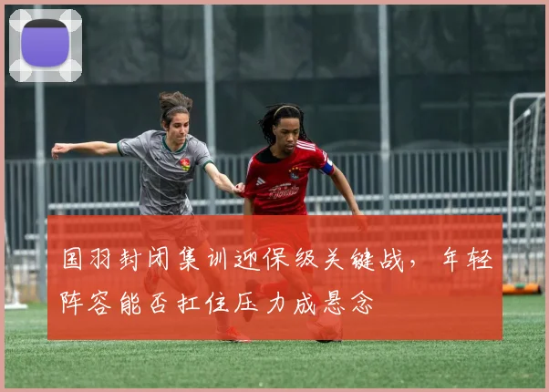 国羽封闭集训迎保级关键战，年轻阵容能否扛住压力成悬念
