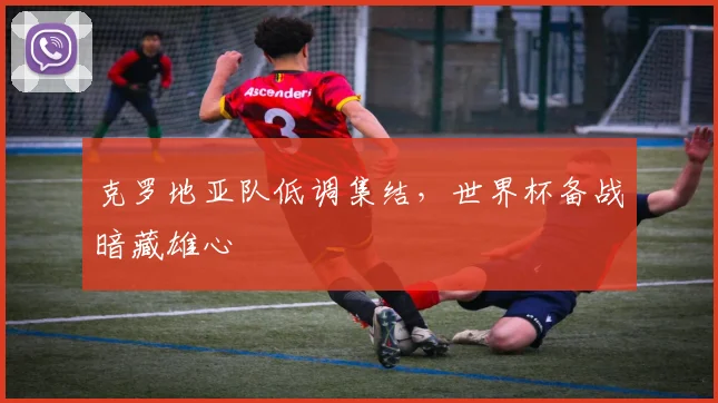 克罗地亚队低调集结，世界杯备战暗藏雄心