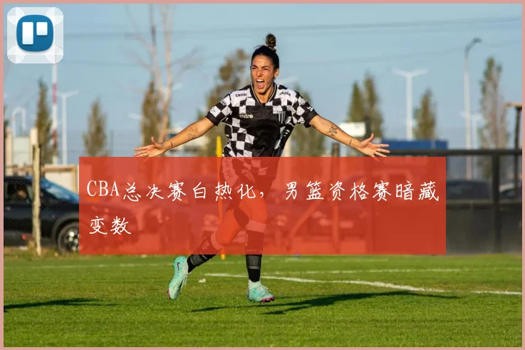 CBA总决赛白热化，男篮资格赛暗藏变数