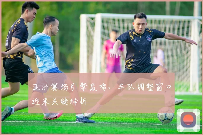 亚洲赛场引擎轰鸣，车队调整窗口迎来关键转折