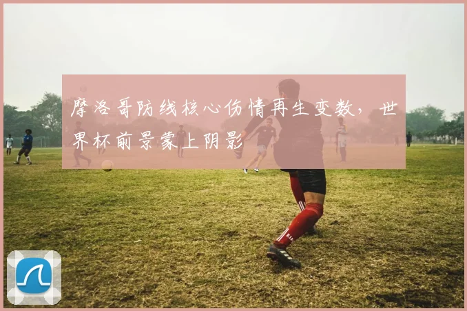 摩洛哥防线核心伤情再生变数，世界杯前景蒙上阴影