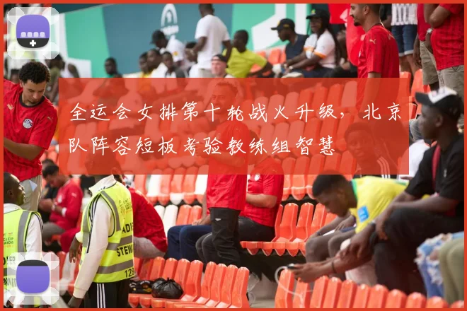 全运会女排第十轮战火升级，北京队阵容短板考验教练组智慧
