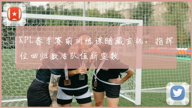 KPL春季赛前训练课暗藏玄机，指挥位回归激活队伍新变数