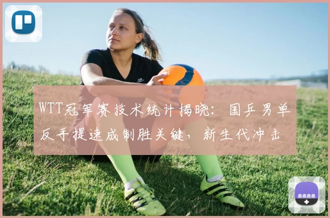 WTT冠军赛技术统计揭晓：国乒男单反手提速成制胜关键，新生代冲击格局生变