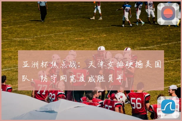 亚洲杯焦点战：天津女排硬撼美国队，防守网宽度成胜负手