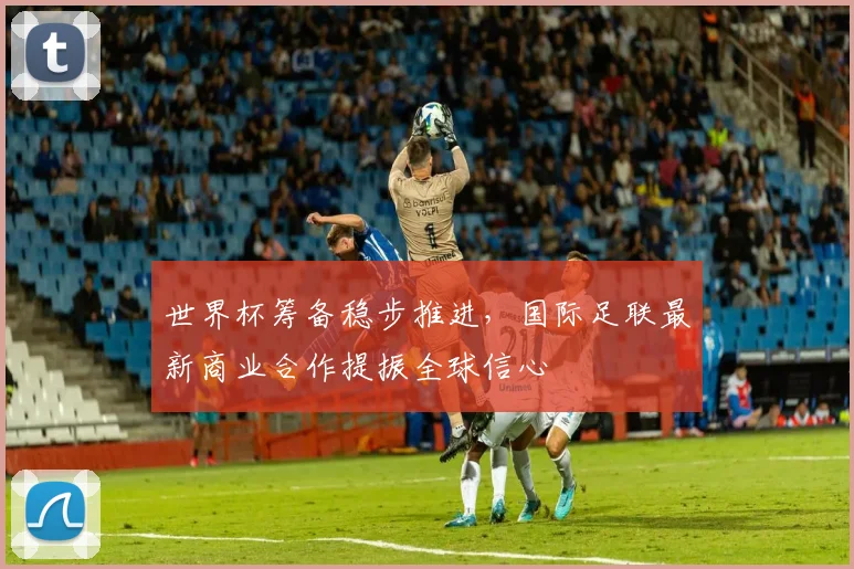 世界杯筹备稳步推进，国际足联最新商业合作提振全球信心