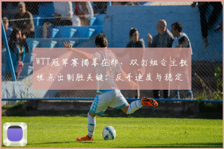 WTT冠军赛揭幕在即，双打组合主教练点出制胜关键：反手速度与稳定