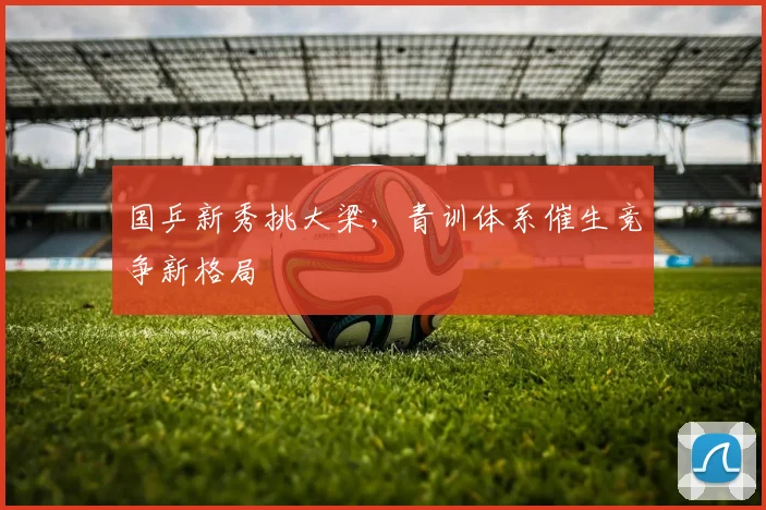 国乒新秀挑大梁，青训体系催生竞争新格局