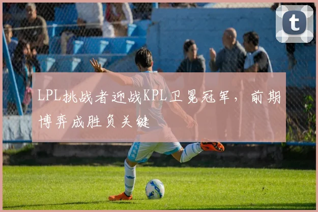 LPL挑战者迎战KPL卫冕冠军，前期博弈成胜负关键