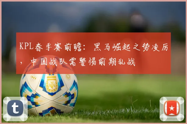 KPL春季赛前瞻：黑马崛起之势凌厉，中国战队需警惕前期乱战