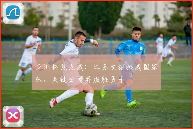 亚洲杯焦点战：江苏女排挑战国家队，关键分博弈成胜负手