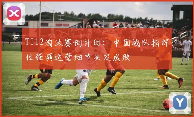 TI12淘汰赛倒计时：中国战队指挥位强调运营细节决定成败