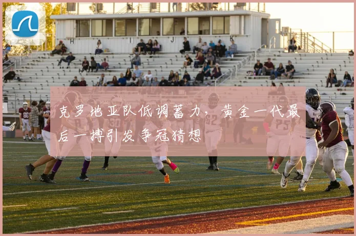 克罗地亚队低调蓄力，黄金一代最后一搏引发争冠猜想
