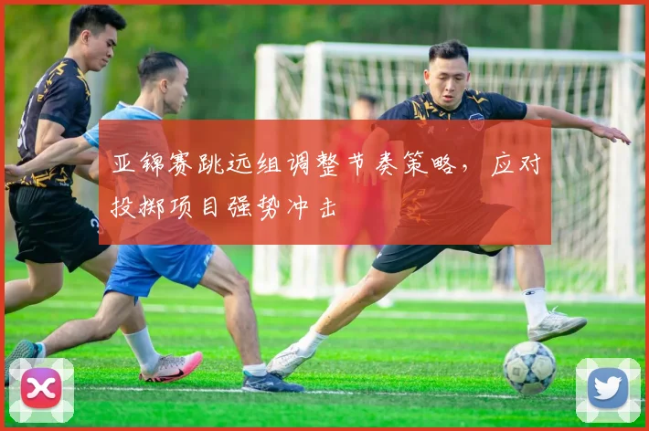 亚锦赛跳远组调整节奏策略，应对投掷项目强势冲击