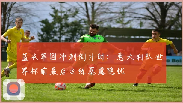 蓝衣军团冲刺倒计时：意大利队世界杯前最后合练暴露隐忧