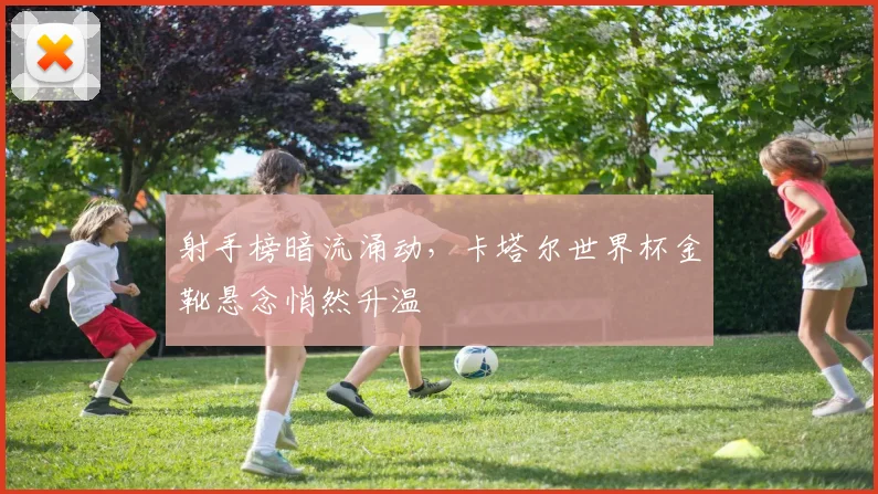 射手榜暗流涌动，卡塔尔世界杯金靴悬念悄然升温