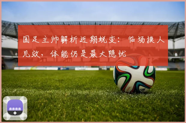 国足主帅解析近期蜕变：临场换人见效，体能仍是最大隐忧